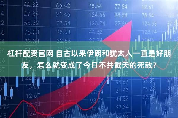 杠杆配资官网 自古以来伊朗和犹太人一直是好朋友，怎么就变成了今日不共戴天的死敌？