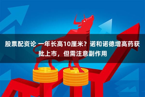 股票配资论 一年长高10厘米？诺和诺德增高药获批上市，但需注意副作用
