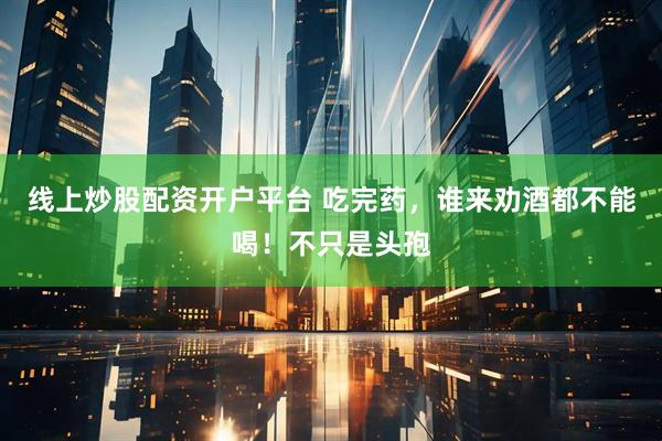 线上炒股配资开户平台 吃完药，谁来劝酒都不能喝！不只是头孢