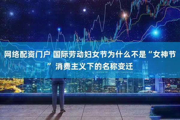 网络配资门户 国际劳动妇女节为什么不是“女神节” 消费主义下的名称变迁