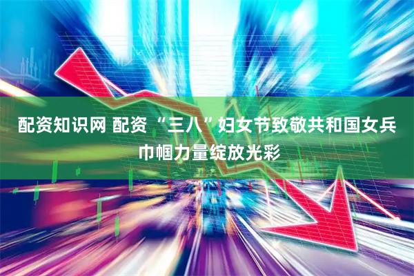 配资知识网 配资 “三八”妇女节致敬共和国女兵 巾帼力量绽放光彩