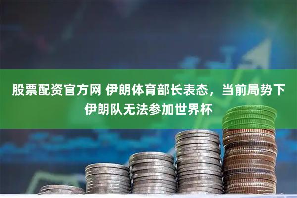 股票配资官方网 伊朗体育部长表态，当前局势下伊朗队无法参加世界杯