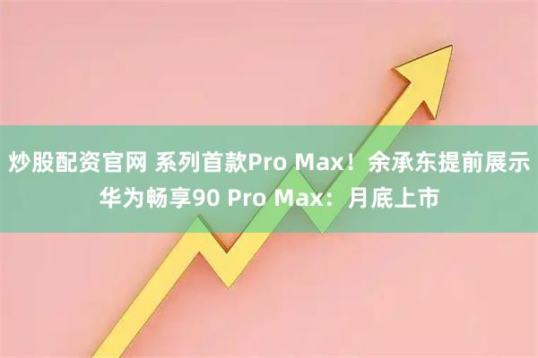 炒股配资官网 系列首款Pro Max！余承东提前展示华为畅享90 Pro Max：月底上市