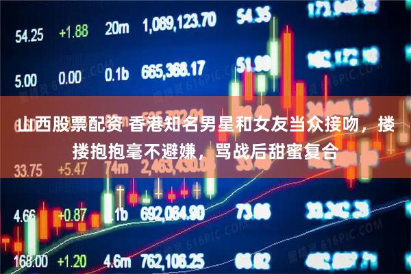 山西股票配资 香港知名男星和女友当众接吻，搂搂抱抱毫不避嫌，骂战后甜蜜复合