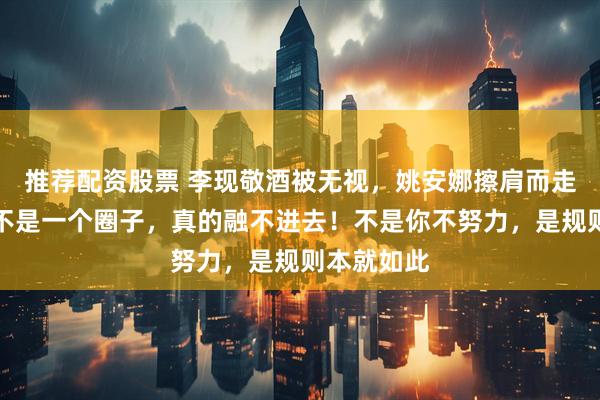 推荐配资股票 李现敬酒被无视，姚安娜擦肩而走零交流，不是一个圈子，真的融不进去！不是你不努力，是规则本就如此