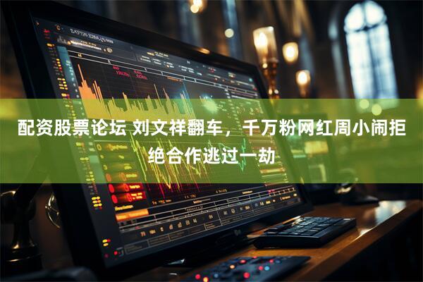 配资股票论坛 刘文祥翻车，千万粉网红周小闹拒绝合作逃过一劫
