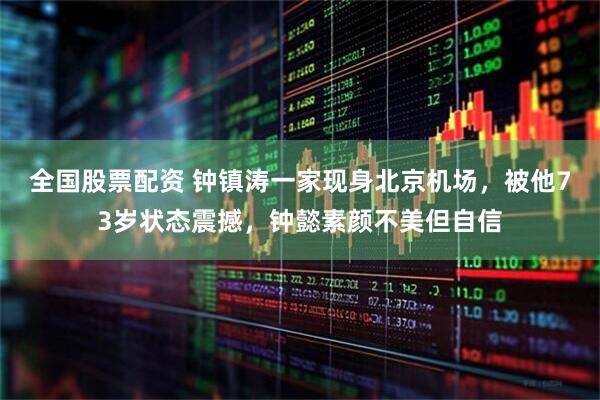 全国股票配资 钟镇涛一家现身北京机场，被他73岁状态震撼，钟懿素颜不美但自信