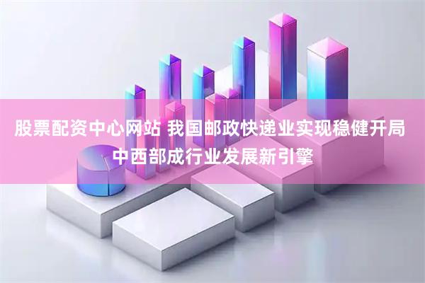 股票配资中心网站 我国邮政快递业实现稳健开局 中西部成行业发展新引擎