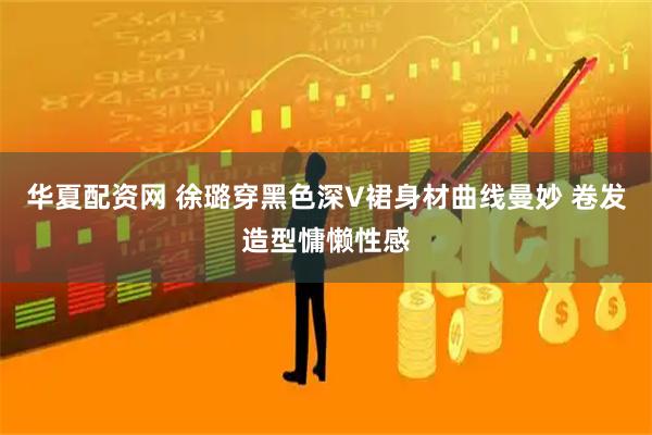 华夏配资网 徐璐穿黑色深V裙身材曲线曼妙 卷发造型慵懒性感
