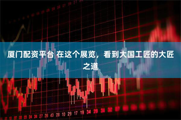 厦门配资平台 在这个展览，看到大国工匠的大匠之道