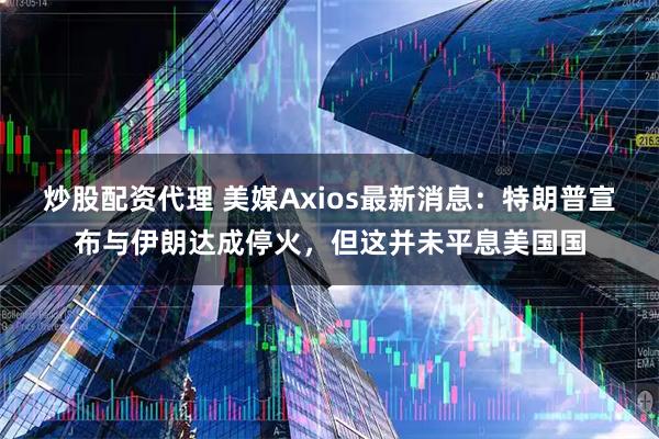 炒股配资代理 美媒Axios最新消息：特朗普宣布与伊朗达成停火，但这并未平息美国国