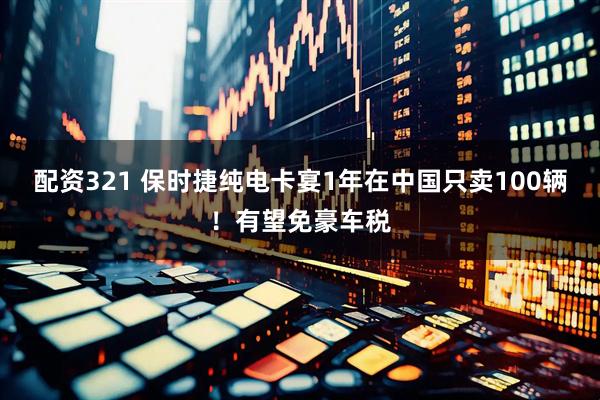 配资321 保时捷纯电卡宴1年在中国只卖100辆！有望免豪车税