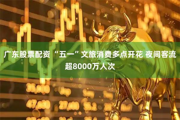 广东股票配资 “五一”文旅消费多点开花 夜间客流超8000万人次
