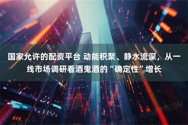 国家允许的配资平台 动能积聚、静水流深，从一线市场调研看酒鬼酒的“确定性”增长