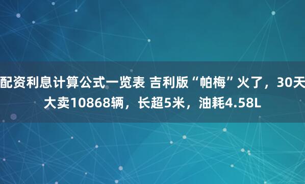配资利息计算公式一览表 吉利版“帕梅”火了，30天大卖10868辆，长超5米，油耗4.58L