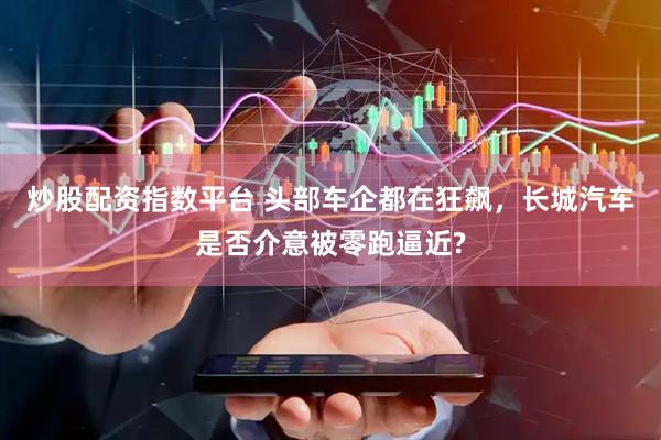 炒股配资指数平台 头部车企都在狂飙，长城汽车是否介意被零跑逼近?
