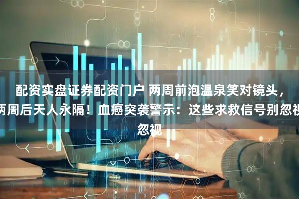 配资实盘证券配资门户 两周前泡温泉笑对镜头，两周后天人永隔！血癌突袭警示：这些求救信号别忽视