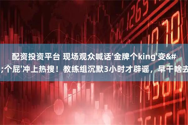配资投资平台 现场观众喊话'金牌个king'变'个屁'冲上热搜！教练组沉默3小时才辟谣，早干啥去了？