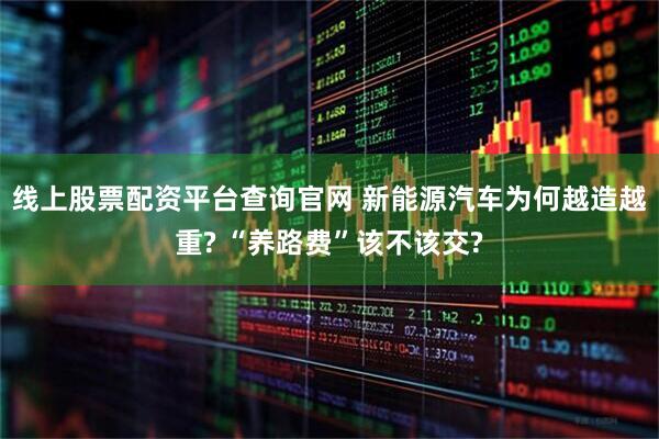 线上股票配资平台查询官网 新能源汽车为何越造越重? “养路费”该不该交?