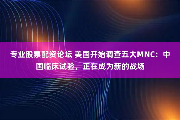 专业股票配资论坛 美国开始调查五大MNC：中国临床试验，正在成为新的战场