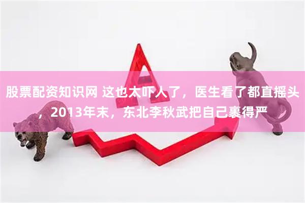 股票配资知识网 这也太吓人了，医生看了都直摇头，2013年末，东北李秋武把自己裹得严