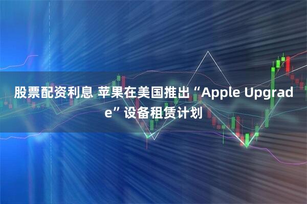股票配资利息 苹果在美国推出“Apple Upgrade”设备租赁计划